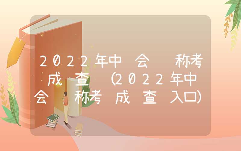 2022年中级会计职称考试成绩查询（2022年中级会计职称考试成绩查询入口）