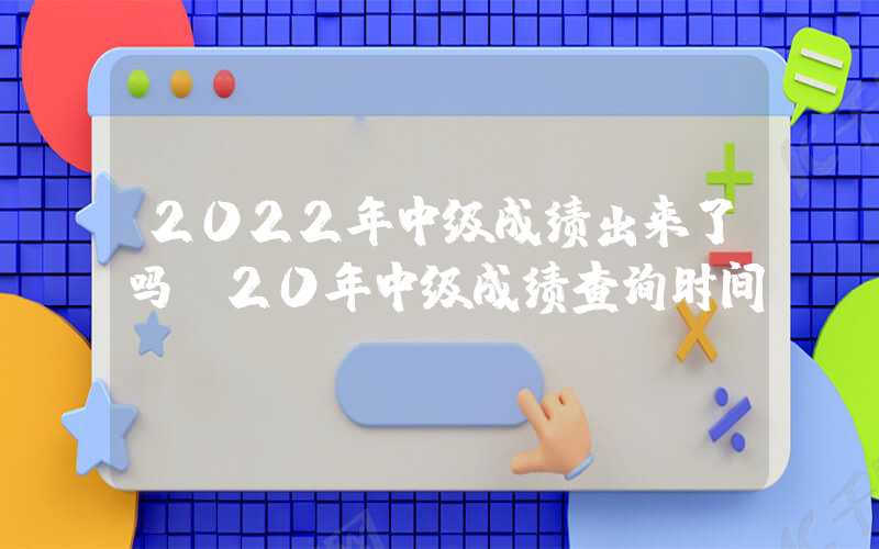 2022年中级成绩出来了吗（20年中级成绩查询时间）