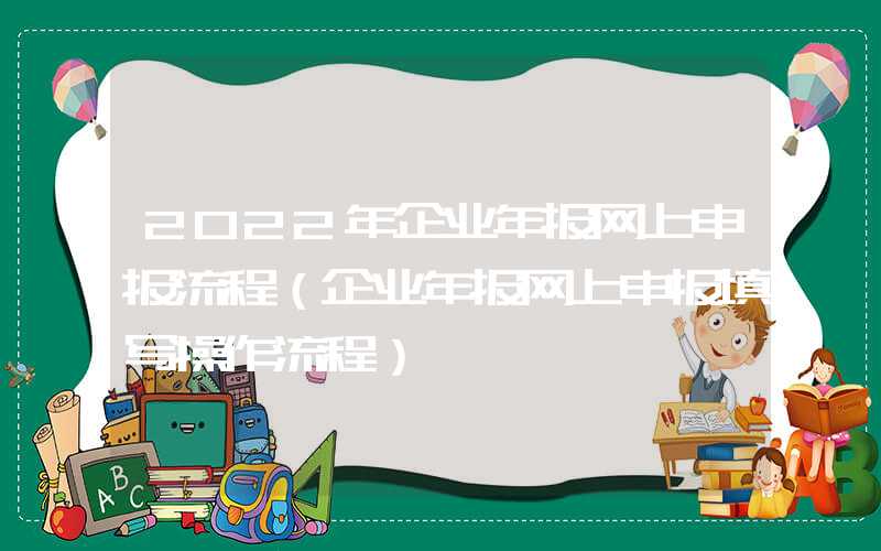 2022年企业年报网上申报流程（企业年报网上申报填写操作流程）