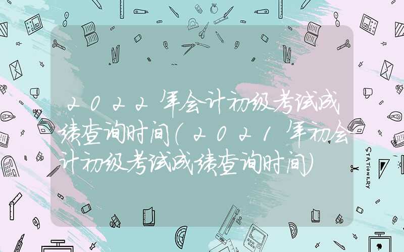 2022年会计初级考试成绩查询时间（2021年初会计初级考试成绩查询时间）