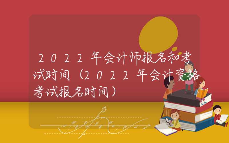 2022年会计师报名和考试时间（2022年会计资格考试报名时间）