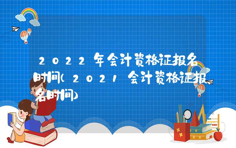 2022年会计资格证报名时间（2021会计资格证报名时间）