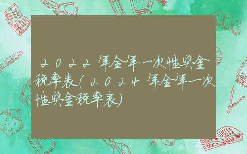 2022年全年一次性奖金税率表（2024年全年一次性奖金税率表）