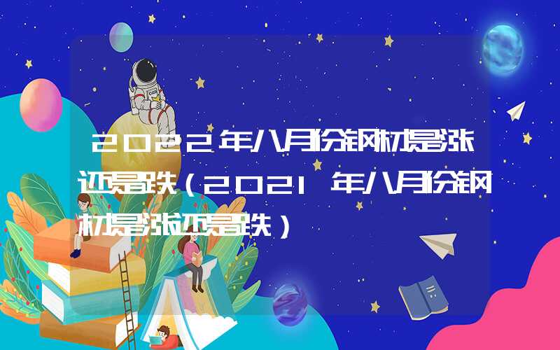 2022年八月份钢材是涨还是跌（2021年八月份钢材是涨还是跌）