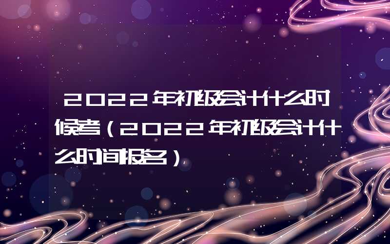 2022年初级会计什么时候考（2022年初级会计什么时间报名）