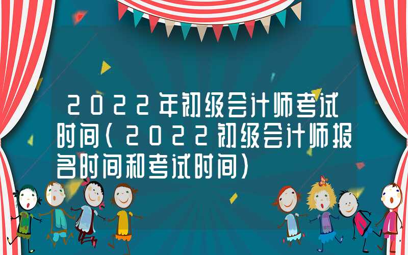 2022年初级会计师考试时间（2022初级会计师报名时间和考试时间）