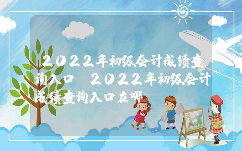 2022年初级会计成绩查询入口（2022年初级会计成绩查询入口在哪）