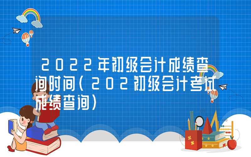 2022年初级会计成绩查询时间（202初级会计考试成绩查询）