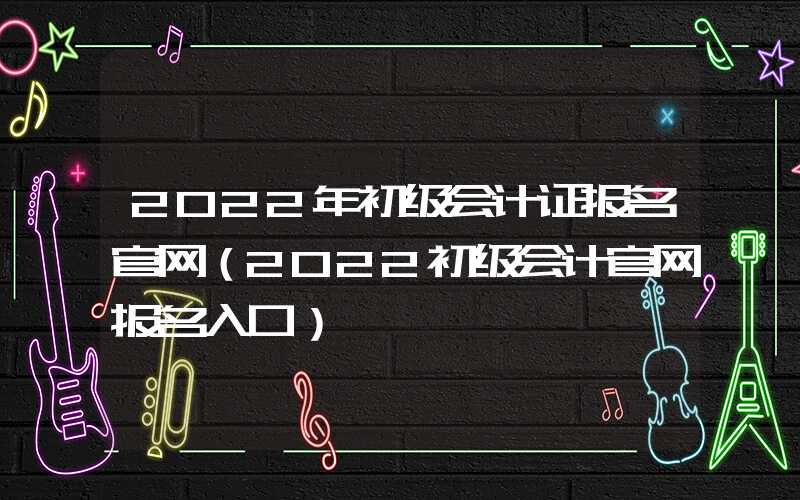 2022年初级会计证报名官网（2022初级会计官网报名入口）