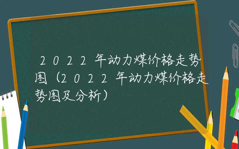 2022年动力煤价格走势图（2022年动力煤价格走势图及分析）