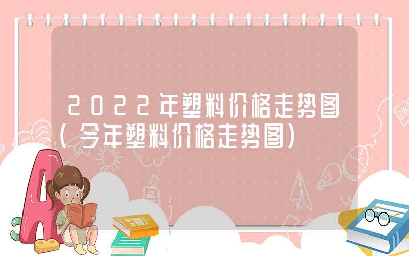 2022年塑料价格走势图（今年塑料价格走势图）