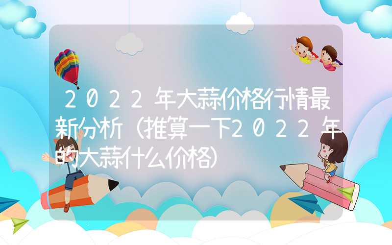 2022年大蒜价格行情最新分析（推算一下2022年的大蒜什么价格）