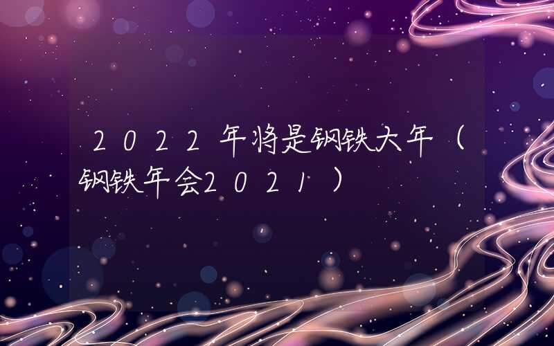 2022年将是钢铁大年（钢铁年会2021）