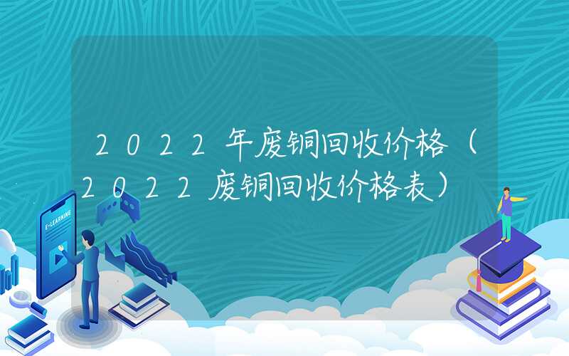 2022年废铜回收价格（2022废铜回收价格表）