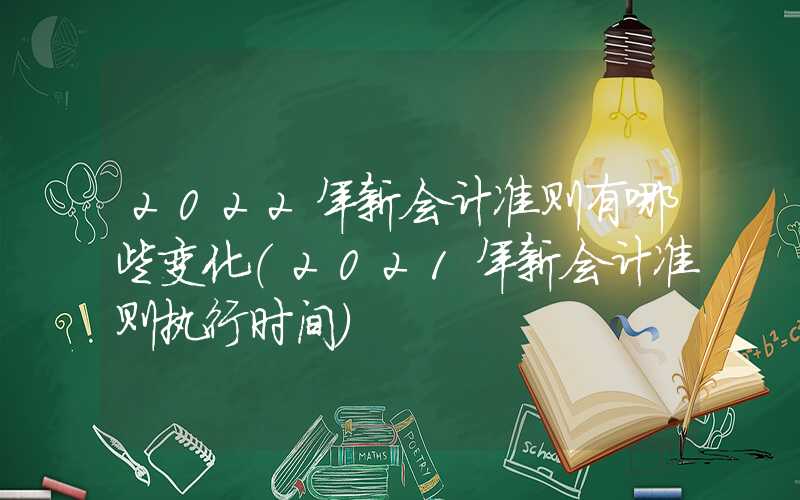 2022年新会计准则有哪些变化（2021年新会计准则执行时间）