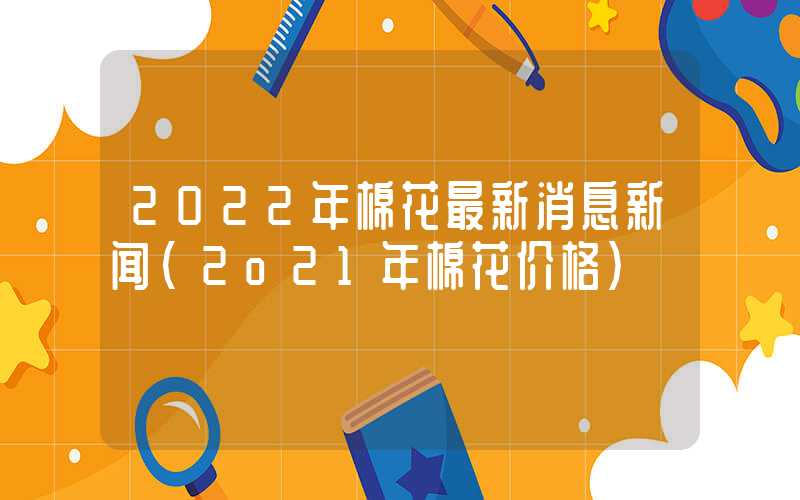 2022年棉花最新消息新闻（2o21年棉花价格）