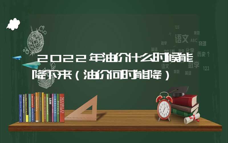 2022年油价什么时候能降下来（油价何时能降）