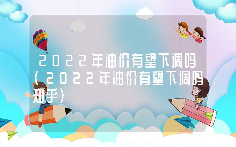 2022年油价有望下调吗（2022年油价有望下调吗知乎）