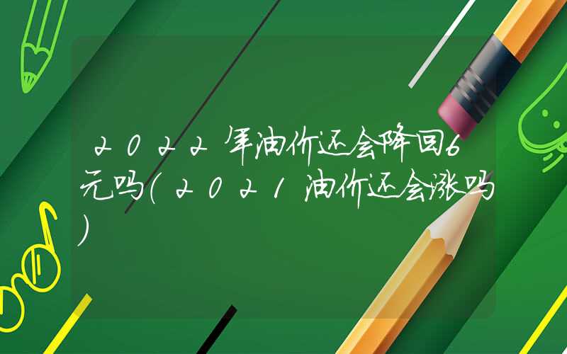 2022年油价还会降回6元吗（2021油价还会涨吗）