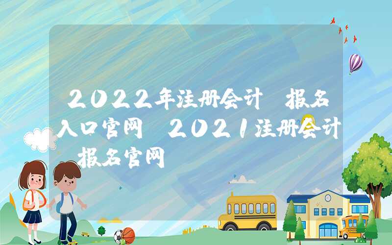 2022年注册会计师报名入口官网（2021注册会计师报名官网）