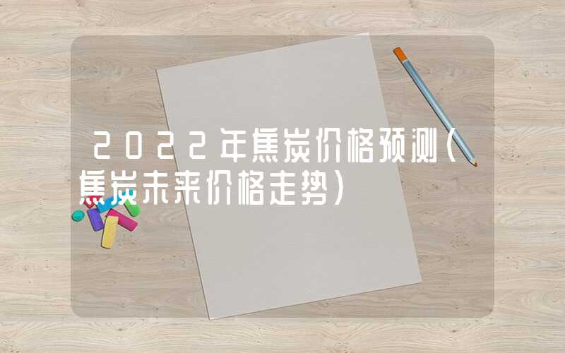 2022年焦炭价格预测（焦炭未来价格走势）