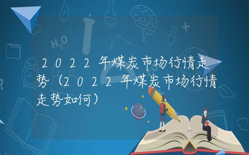 2022年煤炭市场行情走势（2022年煤炭市场行情走势如何）