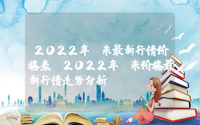 2022年玉米最新行情价格表（2022年玉米价格最新行情走势分析）