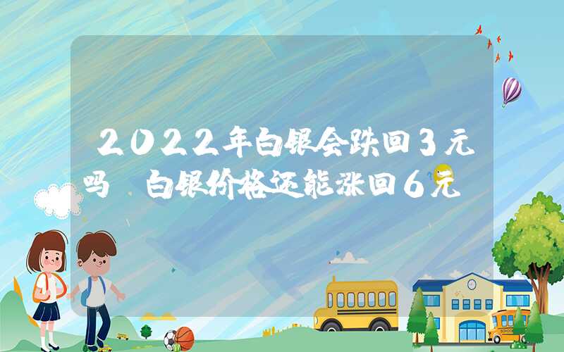 2022年白银会跌回3元吗（白银价格还能涨回6元）