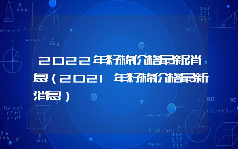 2022年籽棉价格最新消息（2021年籽棉价格最新消息）