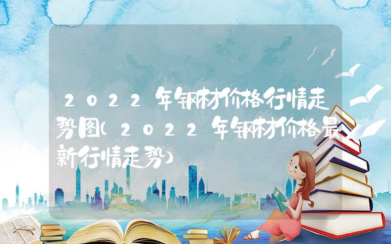 2022年钢材价格行情走势图（2022年钢材价格最新行情走势）