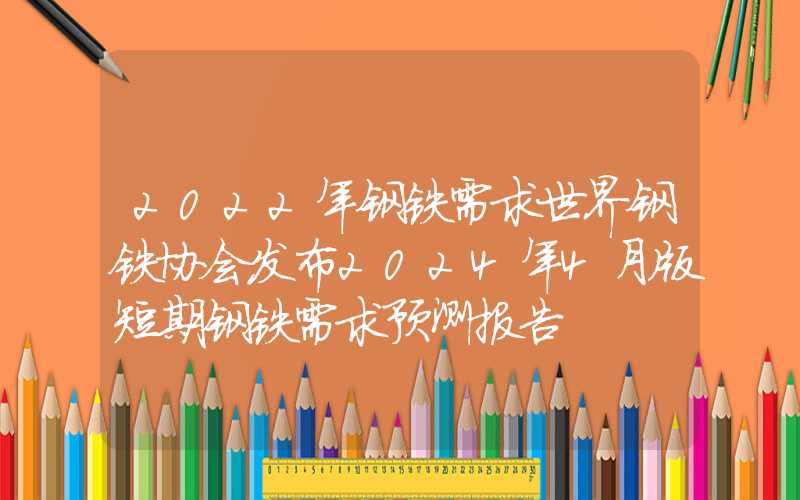 2022年钢铁需求世界钢铁协会发布2024年4月版短期钢铁需求预测报告