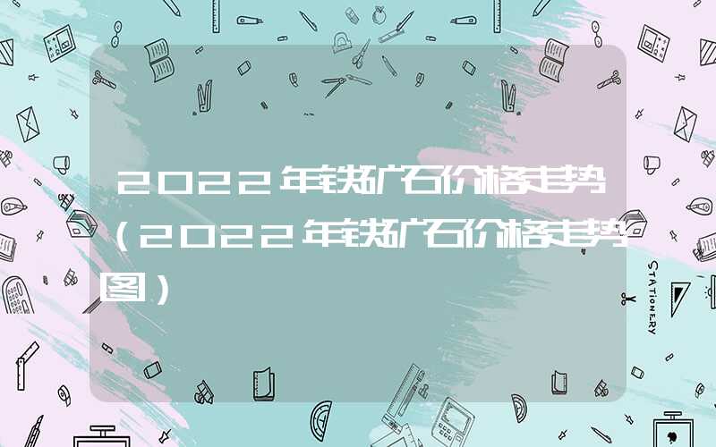 2022年铁矿石价格走势（2022年铁矿石价格走势图）