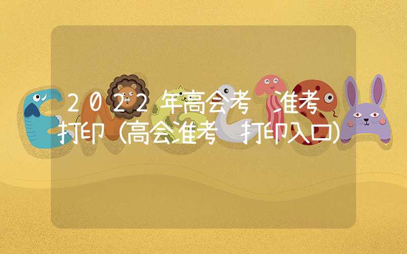 2022年高会考试准考证打印（高会准考证打印入口）