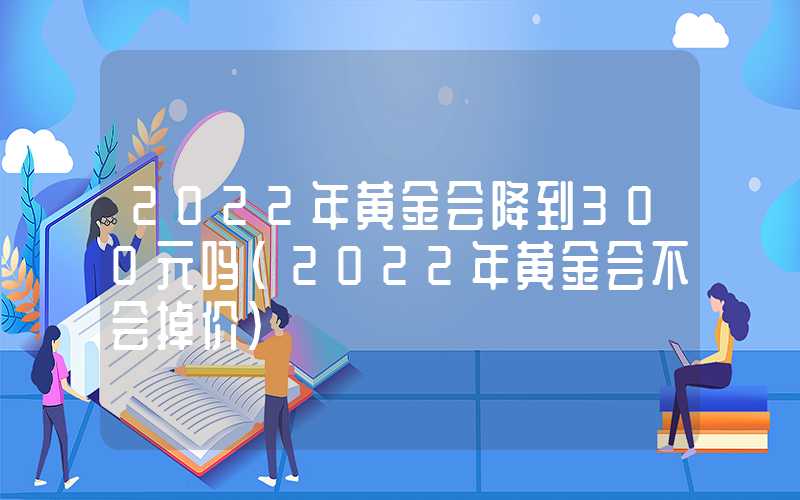 2022年黄金会降到300元吗（2022年黄金会不会掉价）