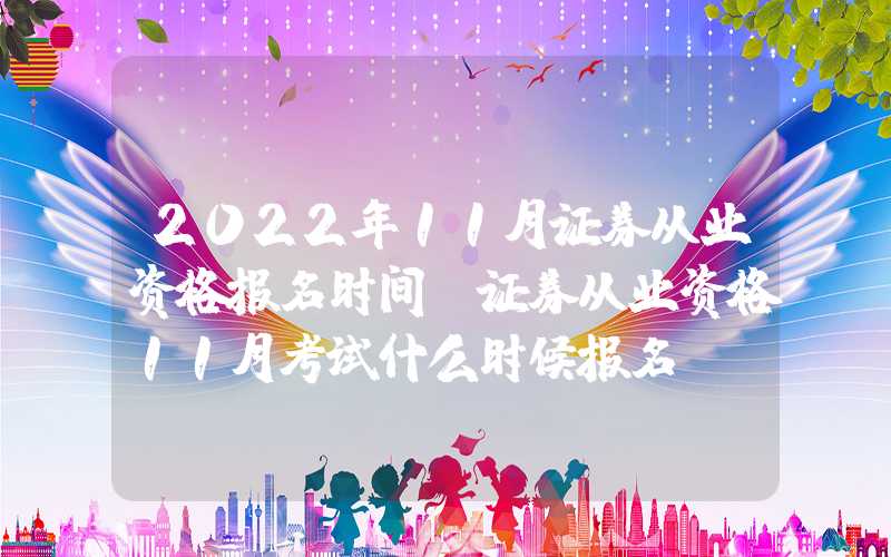 2022年11月证券从业资格报名时间（证券从业资格11月考试什么时候报名）