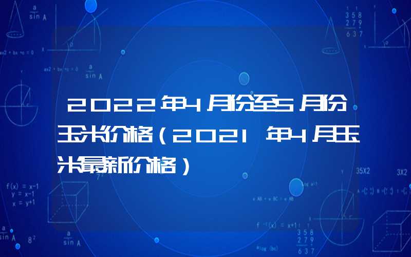 2022年4月份至5月份玉米价格（2021年4月玉米最新价格）