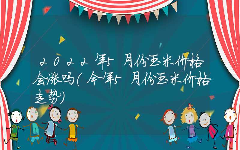 2022年5月份玉米价格会涨吗（今年5月份玉米价格走势）