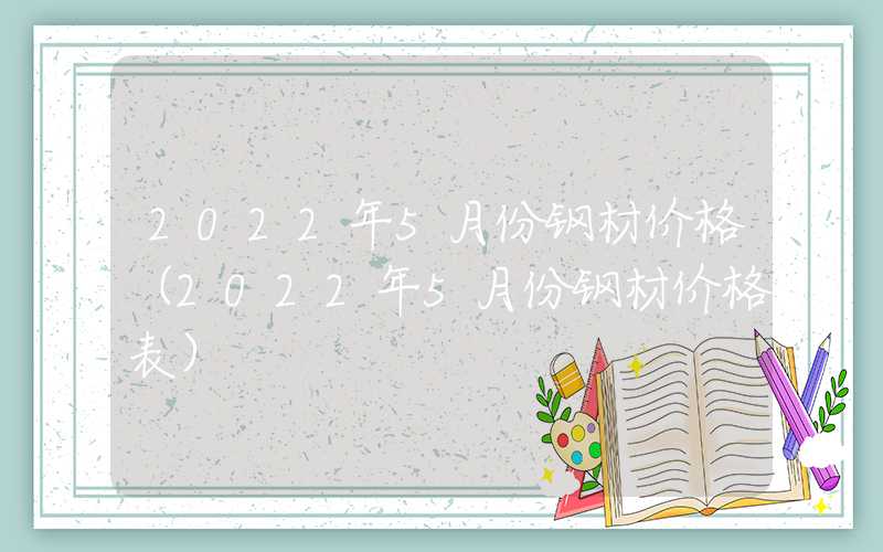 2022年5月份钢材价格（2022年5月份钢材价格表）