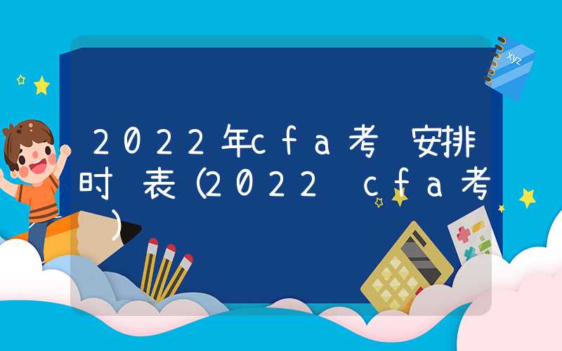 2022年cfa考试安排时间表（2022 cfa考试）