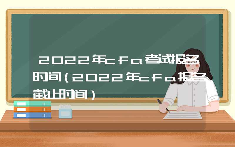 2022年cfa考试报名时间（2022年cfa报名截止时间）