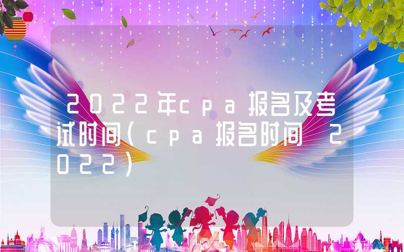 2022年cpa报名及考试时间（cpa报名时间 2022）