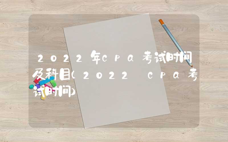 2022年cpa考试时间及科目（2022 cpa考试时间）