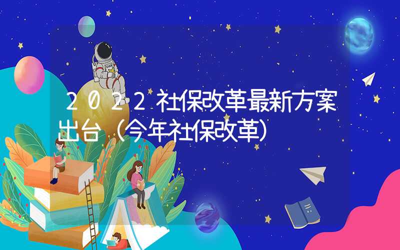 2022社保改革最新方案出台（今年社保改革）