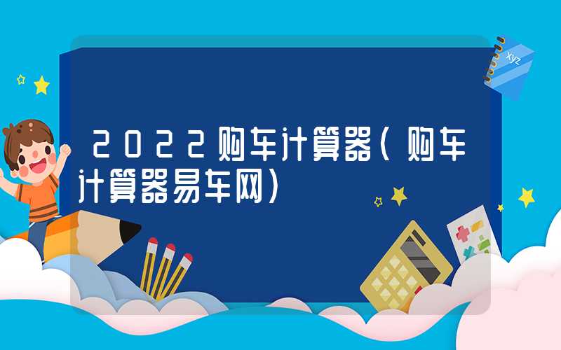 2022购车计算器（购车计算器易车网）