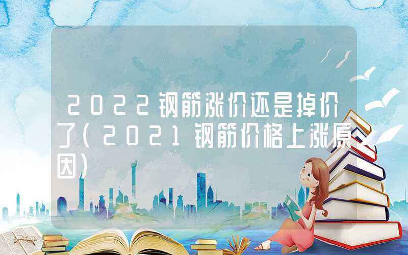 2022钢筋涨价还是掉价了（2021钢筋价格上涨原因）