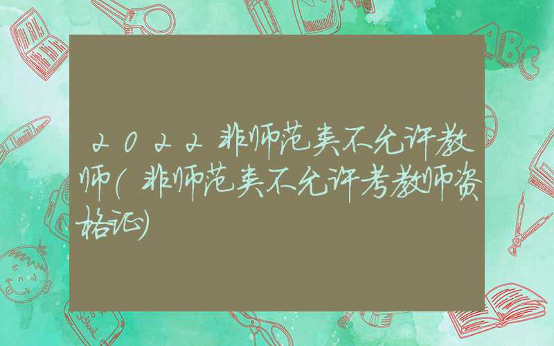 2022非师范类不允许教师（非师范类不允许考教师资格证）