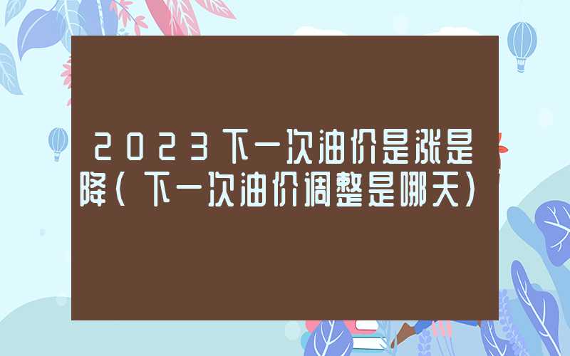 2023下一次油价是涨是降（下一次油价调整是哪天）