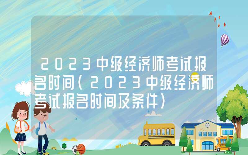 2023中级经济师考试报名时间（2023中级经济师考试报名时间及条件）