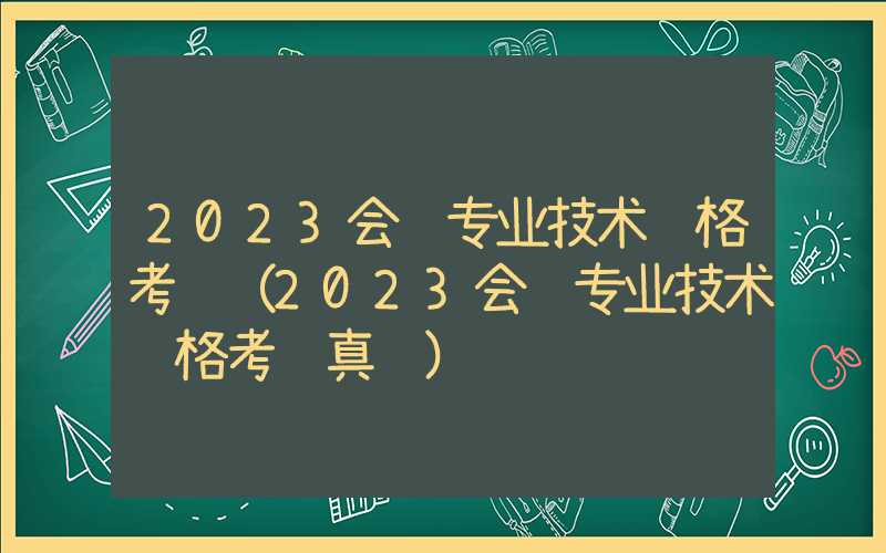 2023会计专业技术资格考试（2023会计专业技术资格考试真题）