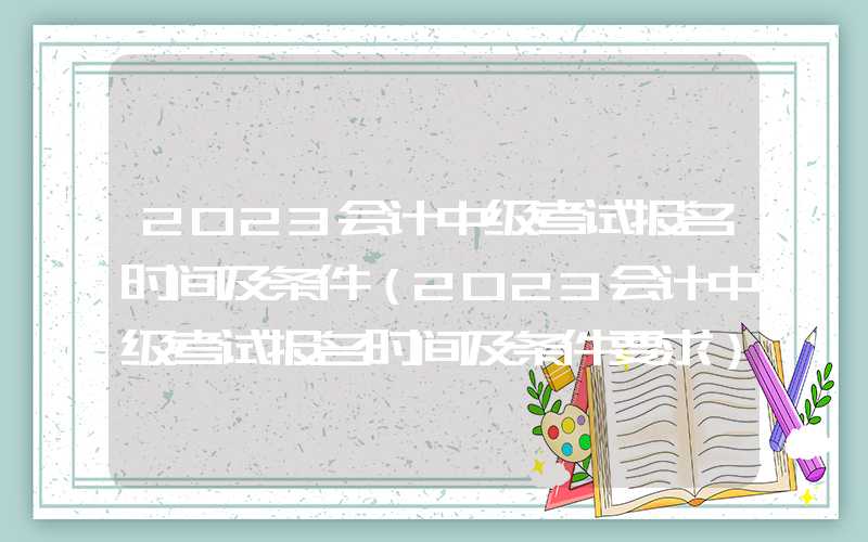 2023会计中级考试报名时间及条件（2023会计中级考试报名时间及条件要求）